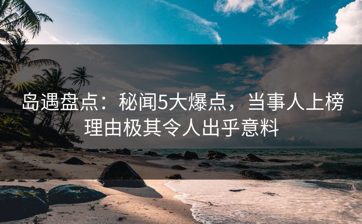 岛遇盘点：秘闻5大爆点，当事人上榜理由极其令人出乎意料