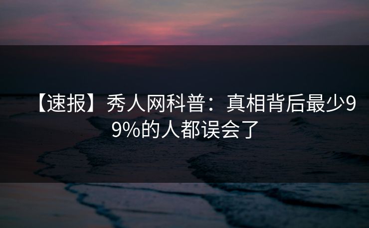 【速报】秀人网科普:真相背后最少99%的人都误会了 【速报】秀人网科普:真相背后最少99%的人都误会了