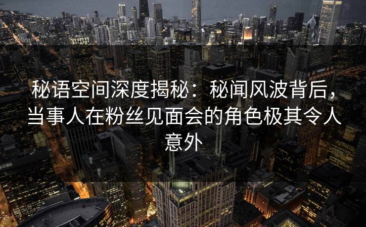 秘语空间深度揭秘：秘闻风波背后，当事人在粉丝见面会的角色极其令人意外
