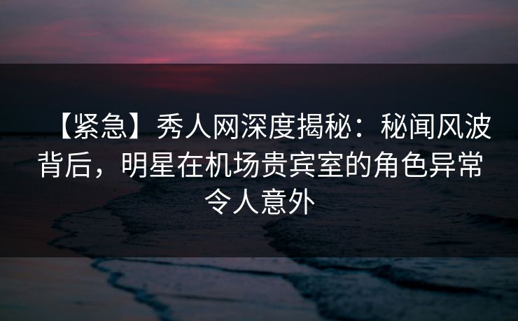【紧急】秀人网深度揭秘:秘闻风波背后,明星在机场贵宾室的角色异常令人意外 【紧急】秀人网深度揭秘:秘闻风波背后,明星在机场贵宾室的角色异常令人意外