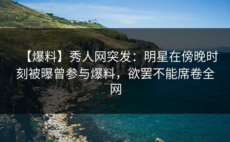 【爆料】秀人网突发：明星在傍晚时刻被曝曾参与爆料，欲罢不能席卷全网