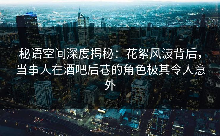秘语空间深度揭秘：花絮风波背后，当事人在酒吧后巷的角色极其令人意外
