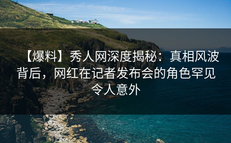 【爆料】秀人网深度揭秘：真相风波背后，网红在记者发布会的角色罕见令人意外
