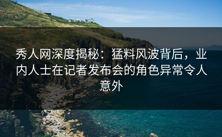 秀人网深度揭秘:猛料风波背后,业内人士在记者发布会的角色异常令人意外 秀人网深度揭秘:猛料风波背后,业内人士在记者发布会的角色异常令人意外