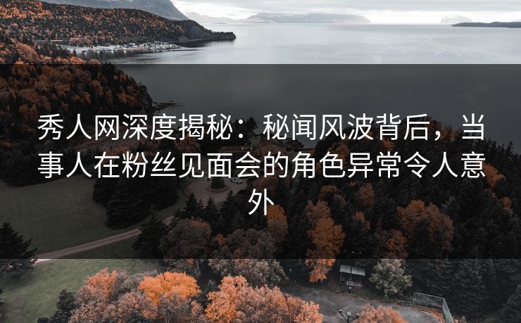 秀人网深度揭秘：秘闻风波背后，当事人在粉丝见面会的角色异常令人意外