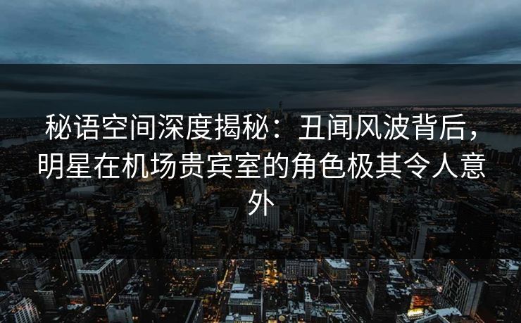 秘语空间深度揭秘:丑闻风波背后,明星在机场贵宾室的角色极其令人意外 秘语空间深度揭秘:丑闻风波背后,明星在机场贵宾室的角色极其令人意外