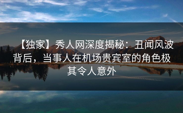 【独家】秀人网深度揭秘：丑闻风波背后，当事人在机场贵宾室的角色极其令人意外