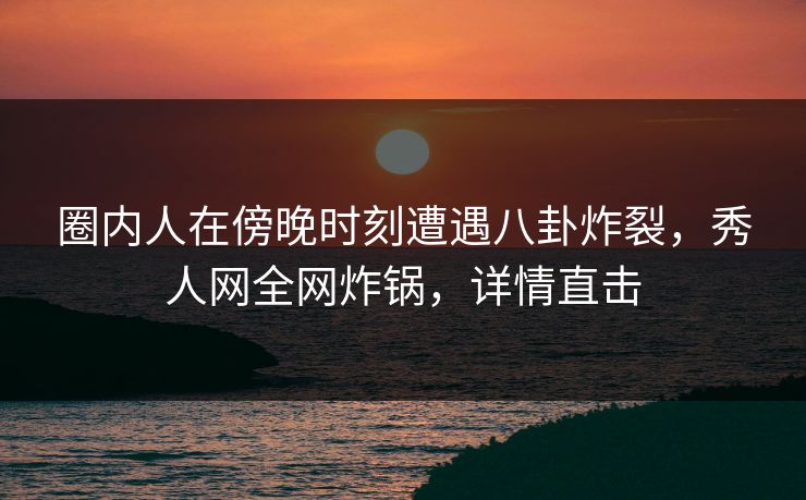 圈内人在傍晚时刻遭遇八卦炸裂，秀人网全网炸锅，详情直击