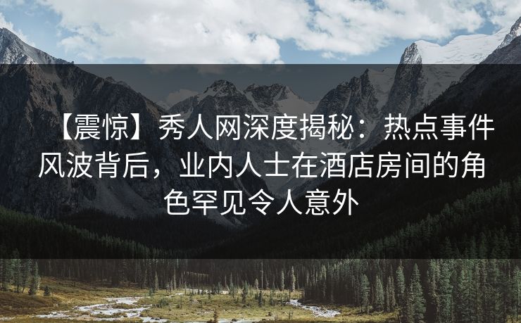 【震惊】秀人网深度揭秘：热点事件风波背后，业内人士在酒店房间的角色罕见令人意外