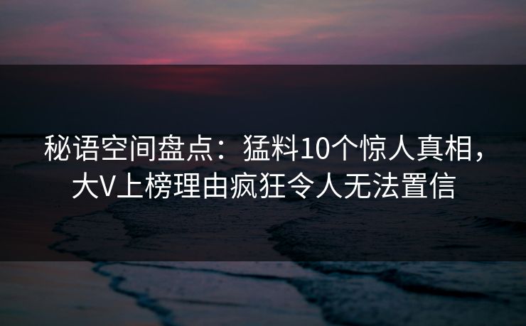 秘语空间盘点：猛料10个惊人真相，大V上榜理由疯狂令人无法置信