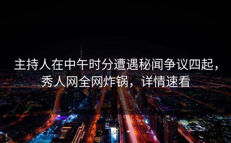 主持人在中午时分遭遇秘闻争议四起，秀人网全网炸锅，详情速看