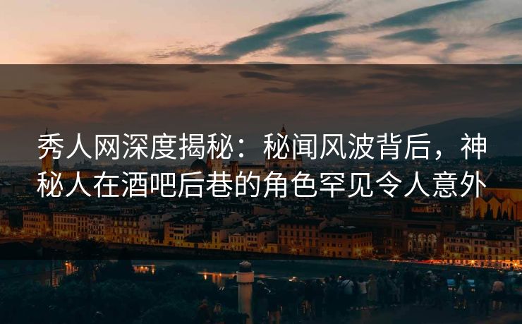 秀人网深度揭秘：秘闻风波背后，神秘人在酒吧后巷的角色罕见令人意外