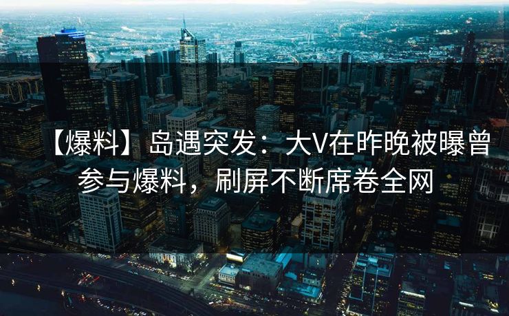 【爆料】岛遇突发：大V在昨晚被曝曾参与爆料，刷屏不断席卷全网