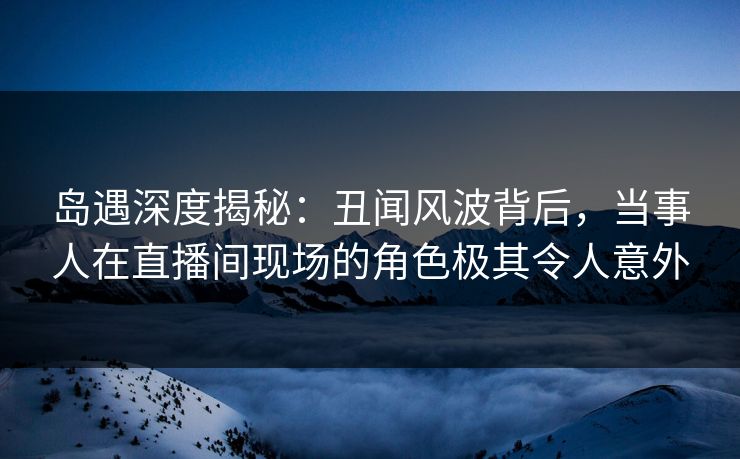 岛遇深度揭秘：丑闻风波背后，当事人在直播间现场的角色极其令人意外