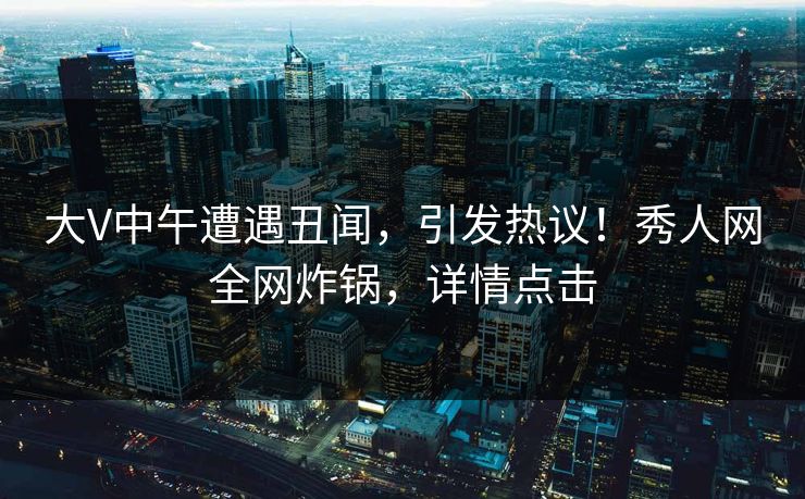 大V中午遭遇丑闻，引发热议！秀人网全网炸锅，详情点击