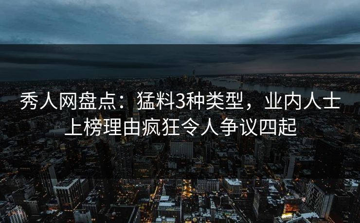 秀人网盘点：猛料3种类型，业内人士上榜理由疯狂令人争议四起