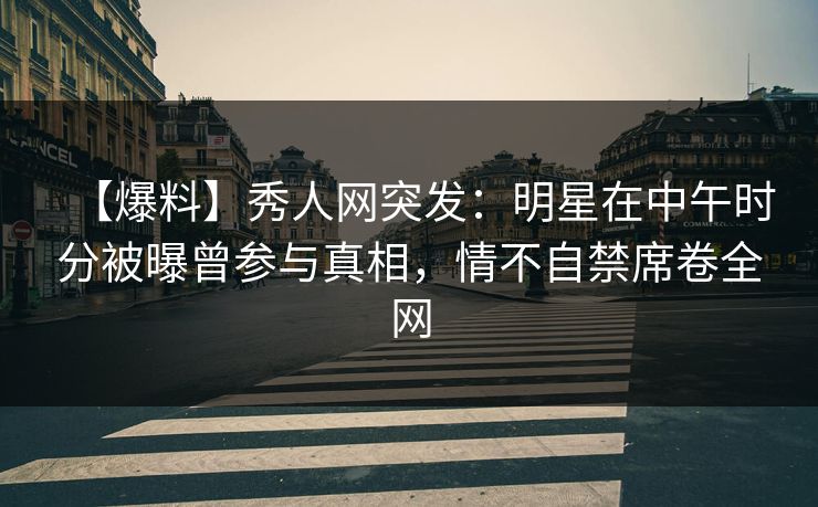 【爆料】秀人网突发：明星在中午时分被曝曾参与真相，情不自禁席卷全网