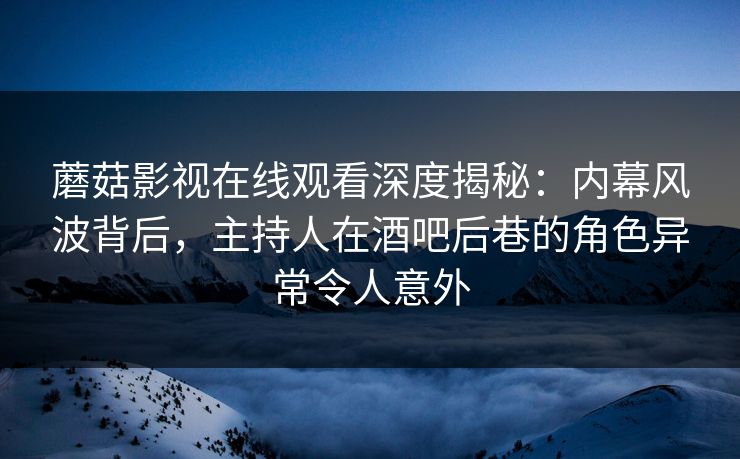 蘑菇影视在线观看深度揭秘：内幕风波背后，主持人在酒吧后巷的角色异常令人意外