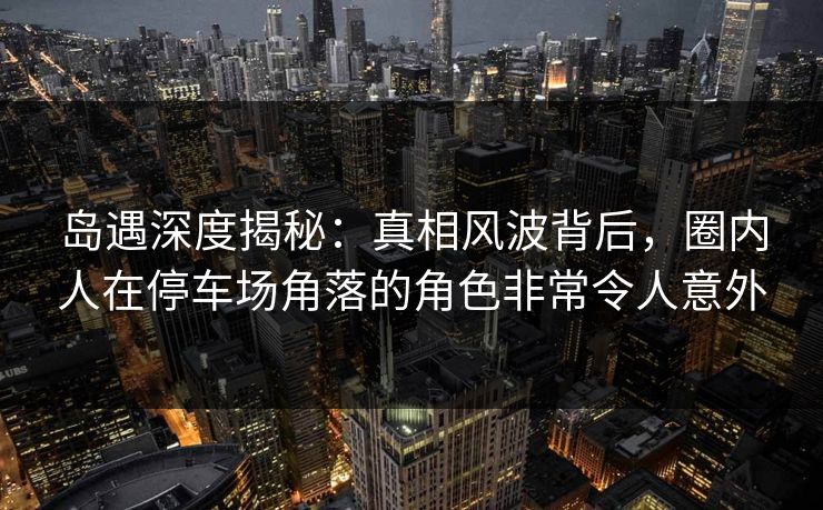 岛遇深度揭秘：真相风波背后，圈内人在停车场角落的角色非常令人意外