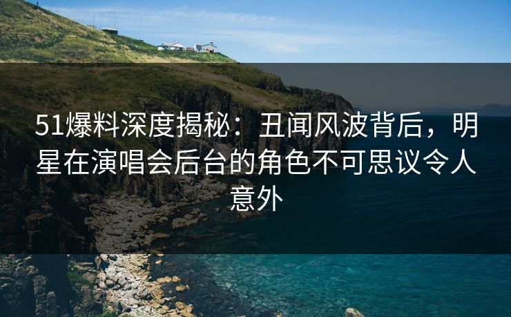 51爆料深度揭秘：丑闻风波背后，明星在演唱会后台的角色不可思议令人意外