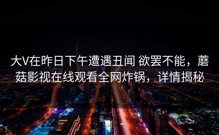 大V在昨日下午遭遇丑闻 欲罢不能，蘑菇影视在线观看全网炸锅，详情揭秘