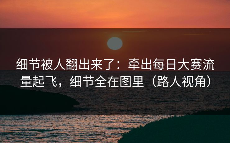 细节被人翻出来了:牵出每日大赛流量起飞,细节全在图里(路人视角) 细节被人翻出来了:牵出每日大赛流量起飞,细节全在图里(路人视角)