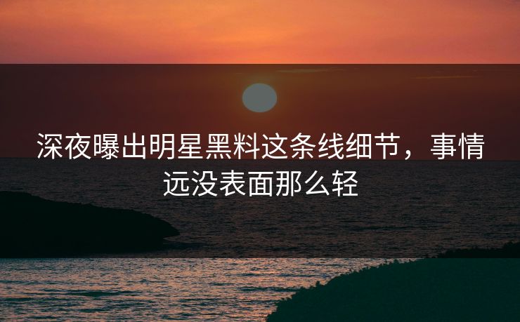 深夜曝出明星黑料这条线细节，事情远没表面那么轻