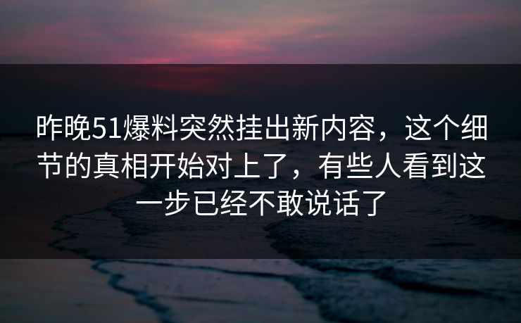 昨晚51爆料突然挂出新内容，这个细节的真相开始对上了，有些人看到这一步已经不敢说话了