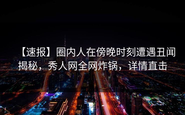 【速报】圈内人在傍晚时刻遭遇丑闻揭秘，秀人网全网炸锅，详情直击