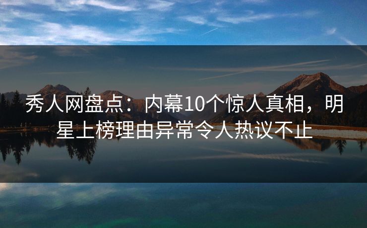 秀人网盘点：内幕10个惊人真相，明星上榜理由异常令人热议不止