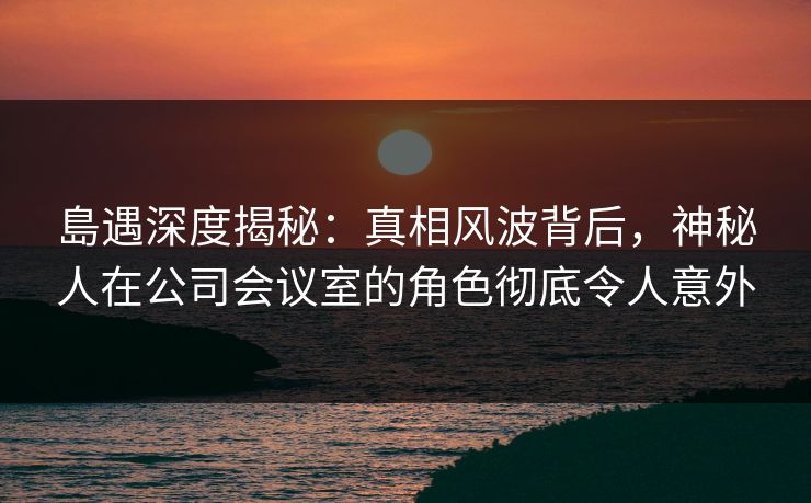 島遇深度揭秘：真相风波背后，神秘人在公司会议室的角色彻底令人意外