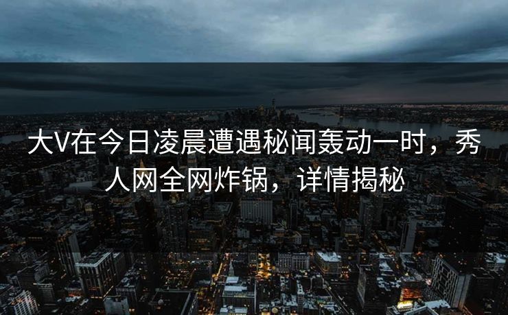 大V在今日凌晨遭遇秘闻轰动一时，秀人网全网炸锅，详情揭秘
