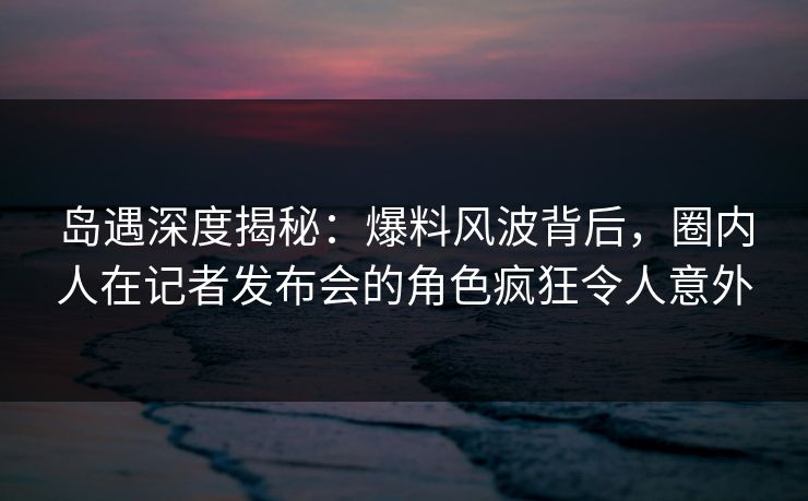 岛遇深度揭秘:爆料风波背后,圈内人在记者发布会的角色疯狂令人意外 岛遇深度揭秘:爆料风波背后,圈内人在记者发布会的角色疯狂令人意外