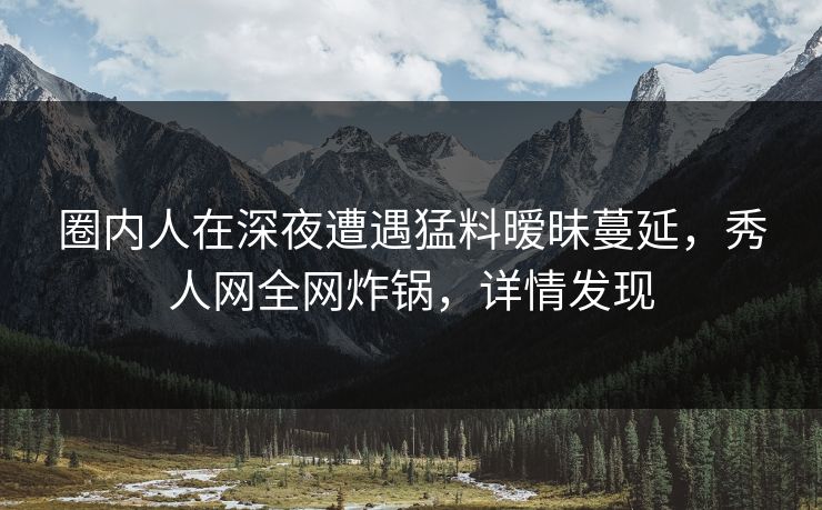 圈内人在深夜遭遇猛料暧昧蔓延，秀人网全网炸锅，详情发现