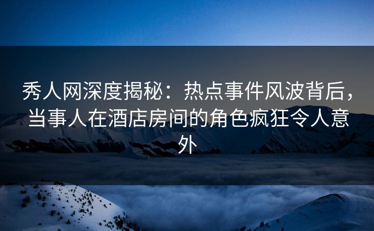 秀人网深度揭秘：热点事件风波背后，当事人在酒店房间的角色疯狂令人意外