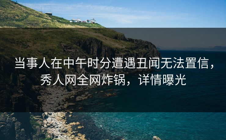 当事人在中午时分遭遇丑闻无法置信，秀人网全网炸锅，详情曝光