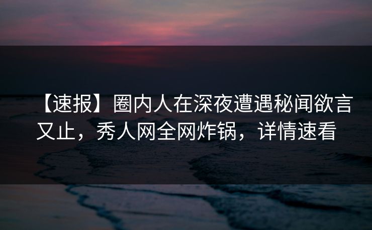 【速报】圈内人在深夜遭遇秘闻欲言又止，秀人网全网炸锅，详情速看
