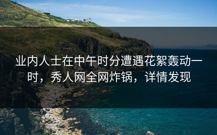 业内人士在中午时分遭遇花絮轰动一时,秀人网全网炸锅,详情发现 业内人士在中午时分遭遇花絮轰动一时,秀人网全网炸锅,详情发现
