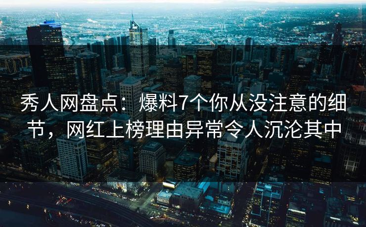 秀人网盘点：爆料7个你从没注意的细节，网红上榜理由异常令人沉沦其中