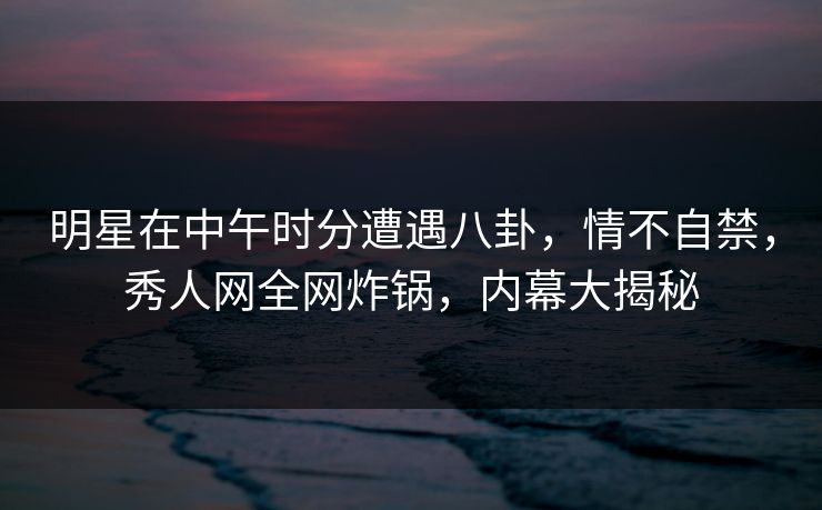 明星在中午时分遭遇八卦，情不自禁，秀人网全网炸锅，内幕大揭秘