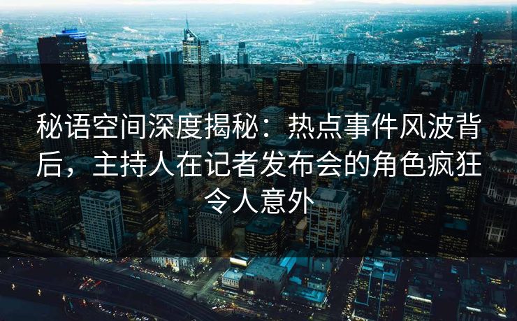 秘语空间深度揭秘:热点事件风波背后,主持人在记者发布会的角色疯狂令人意外 秘语空间深度揭秘:热点事件风波背后,主持人在记者发布会的角色疯狂令人意外