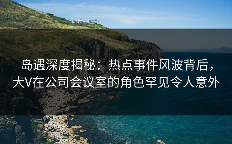 岛遇深度揭秘:热点事件风波背后,大V在公司会议室的角色罕见令人意外 岛遇深度揭秘:热点事件风波背后,大V在公司会议室的角色罕见令人意外