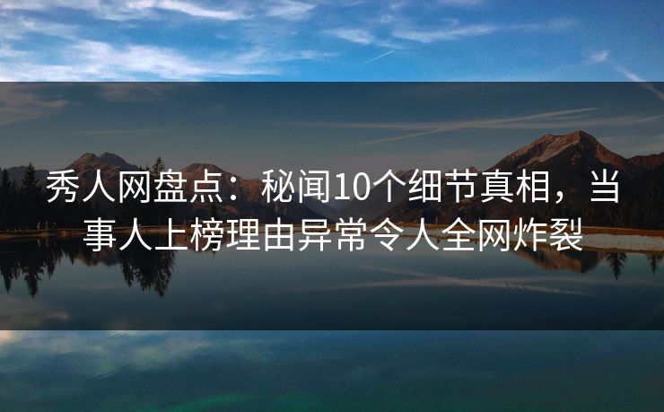 秀人网盘点：秘闻10个细节真相，当事人上榜理由异常令人全网炸裂