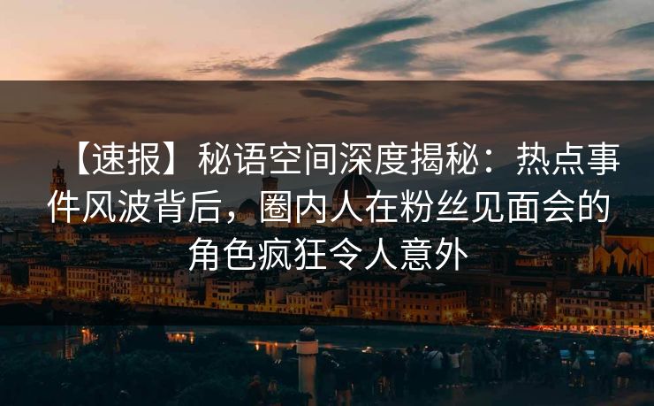 【速报】秘语空间深度揭秘：热点事件风波背后，圈内人在粉丝见面会的角色疯狂令人意外