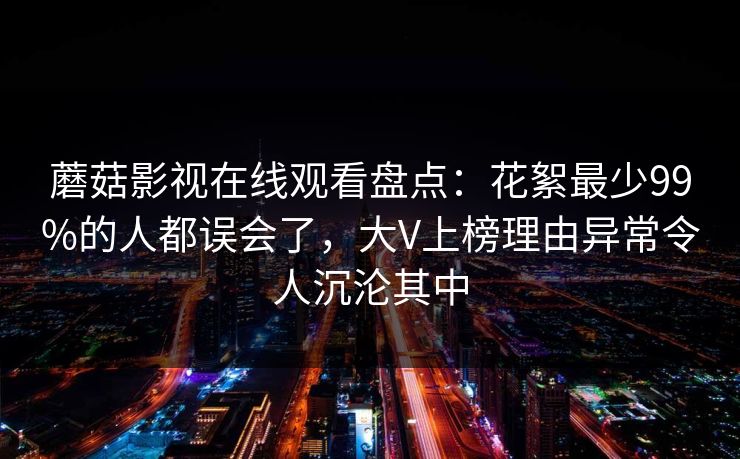 蘑菇影视在线观看盘点:花絮最少99%的人都误会了,大V上榜理由异常令人沉沦其中 蘑菇影视在线观看盘点:花絮最少99%的人都误会了,大V上榜理由异常令人沉沦其中