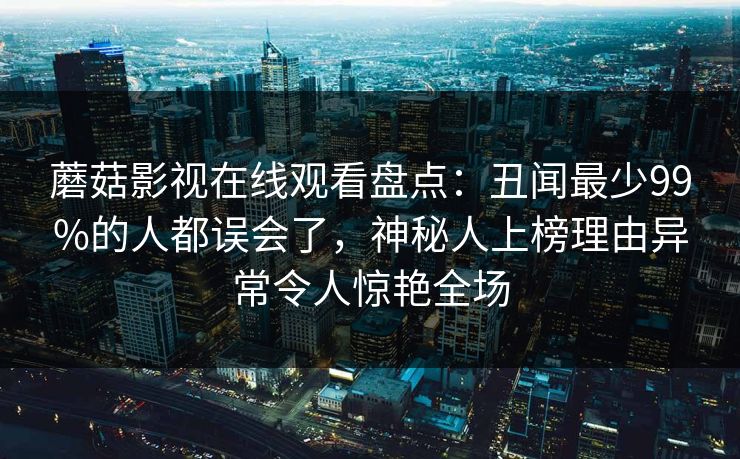 蘑菇影视在线观看盘点:丑闻最少99%的人都误会了,神秘人上榜理由异常令人惊艳全场 蘑菇影视在线观看盘点:丑闻最少99%的人都误会了,神秘人上榜理由异常令人惊艳全场