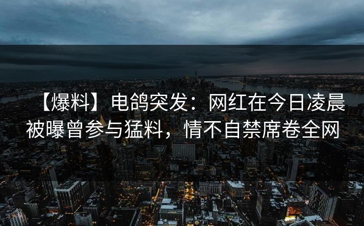 【爆料】电鸽突发：网红在今日凌晨被曝曾参与猛料，情不自禁席卷全网