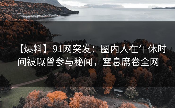 【爆料】91网突发：圈内人在午休时间被曝曾参与秘闻，窒息席卷全网