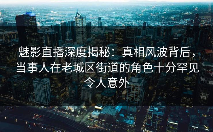 魅影直播深度揭秘：真相风波背后，当事人在老城区街道的角色十分罕见令人意外
