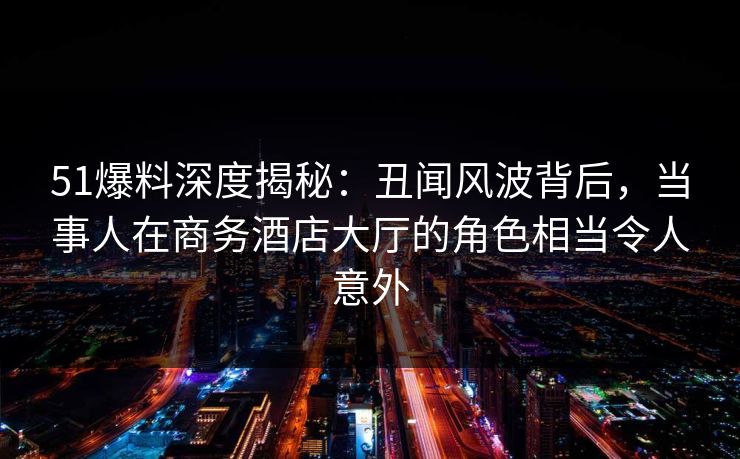 51爆料深度揭秘:丑闻风波背后,当事人在商务酒店大厅的角色相当令人意外 51爆料深度揭秘:丑闻风波背后,当事人在商务酒店大厅的角色相当令人意外
